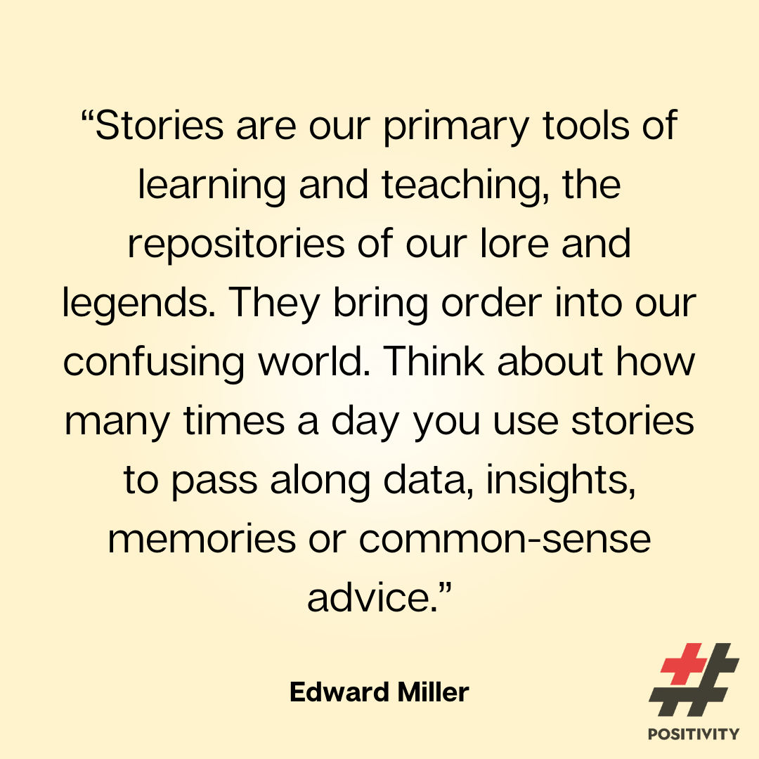 “Stories are our primary tools of learning and teaching, the repositories of our lore and legends. They bring order into our confusing world. Think about how many times a day you use stories to pass along data, insights, memories or common-sense advice.” -- Edward Miller