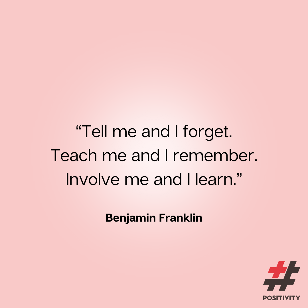 “Tell me and I forget. Teach me and I remember. Involve me and I learn.” -- Benjamin Franklin