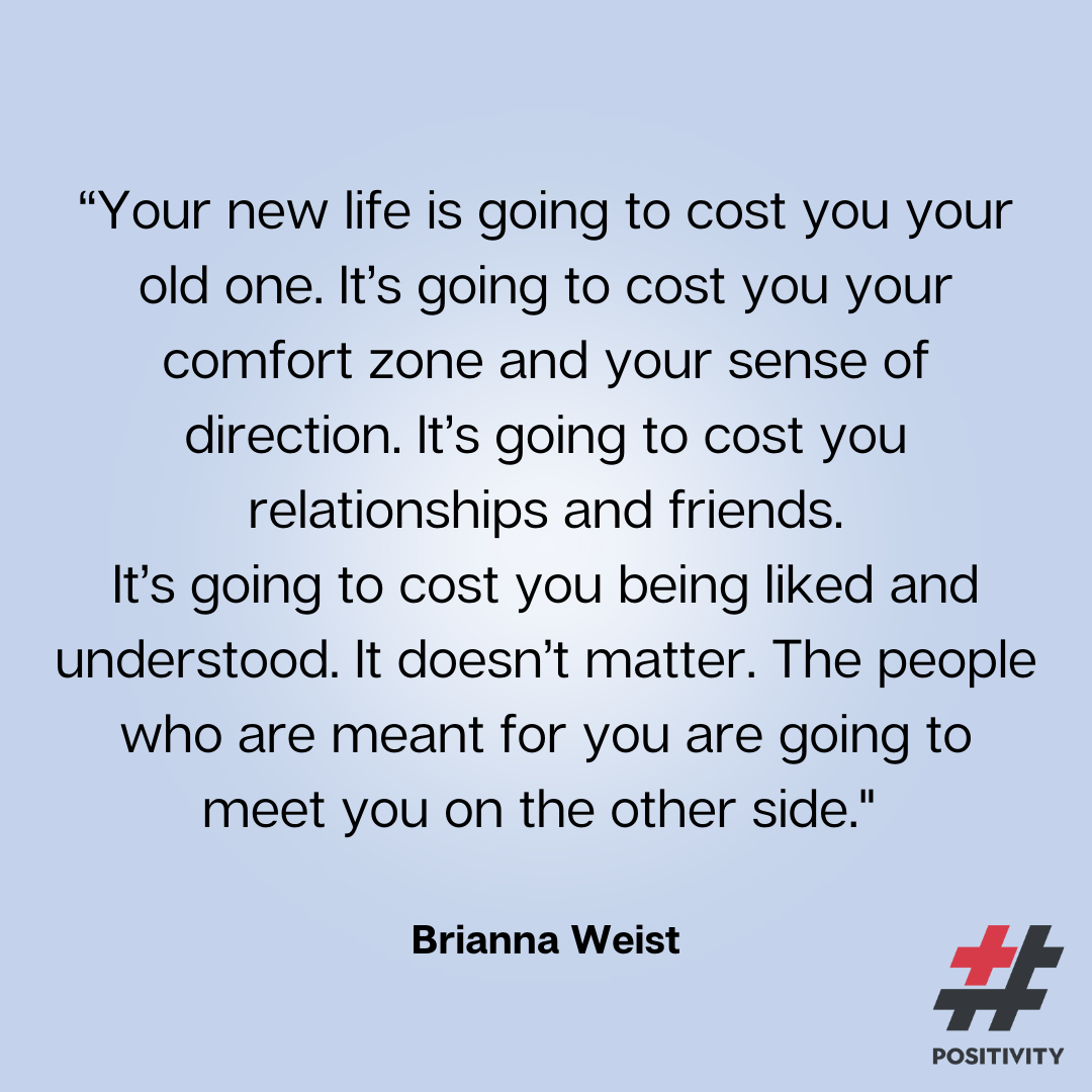 “Your new life is going to cost you your old one. It’s going to cost you your comfort zone and your sense of direction. It’s going to cost you relationships and friends. It’s going to cost you being liked and understood. It doesn’t matter. The people who are meant for you are going to meet you on the other side.” -- Brianna Weist