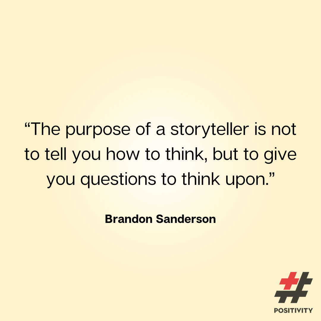 “The purpose of a storyteller is not to tell you how to think, but to give you questions to think upon.” -- Brandon Sanderson