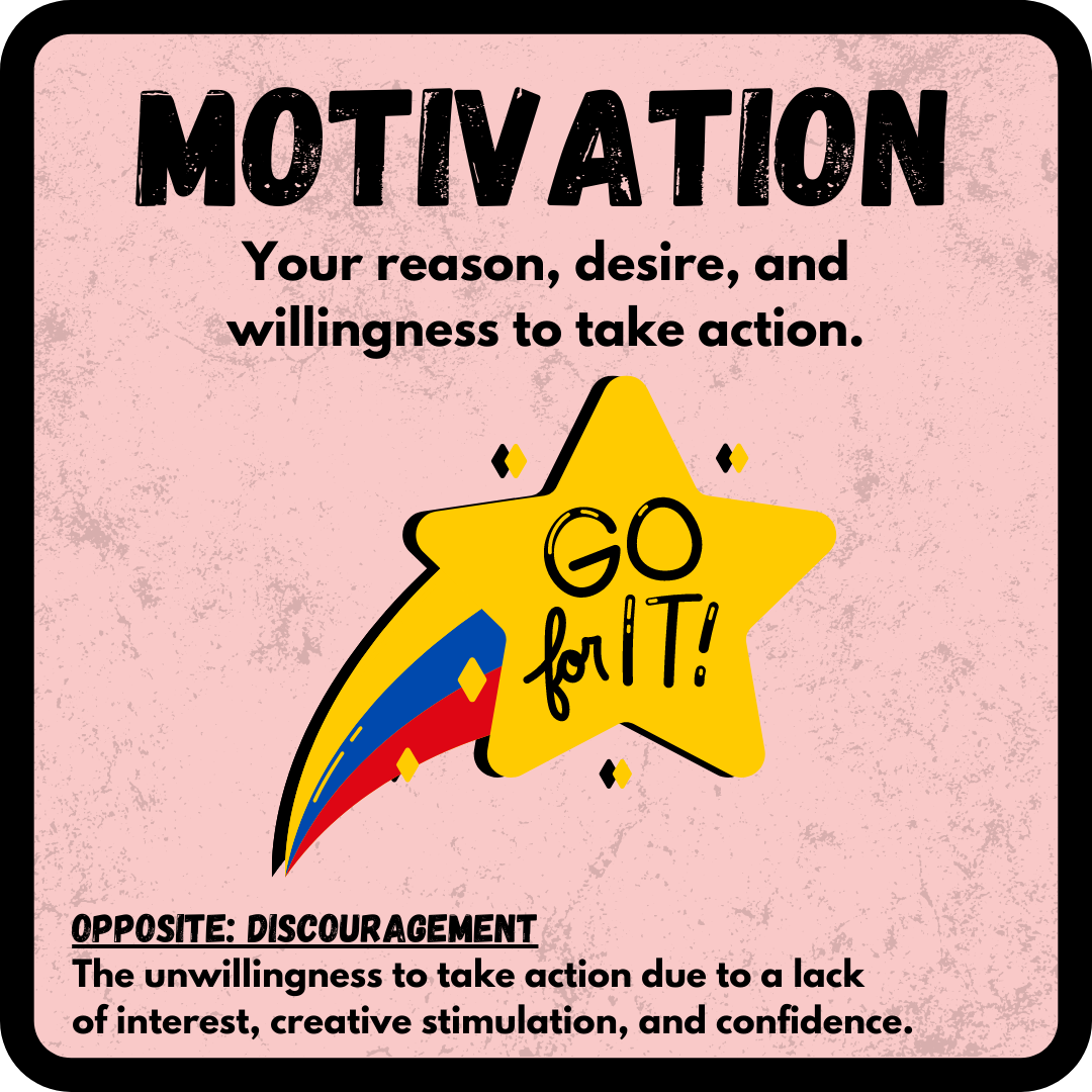 Motivation: Your reason, desire, and willingness to take action. OPPOSITE: Discouragement--The unwillingness to take action due to a lack of interest, creative stimulation, and confidence.